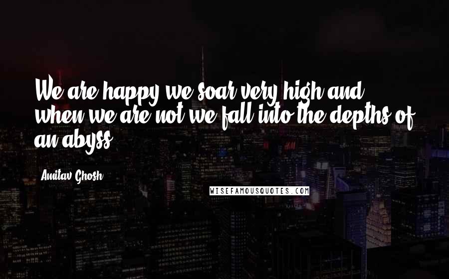 Amitav Ghosh Quotes: We are happy we soar very high and when we are not we fall into the depths of an abyss.