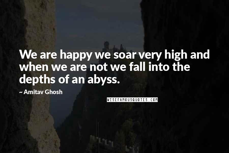 Amitav Ghosh Quotes: We are happy we soar very high and when we are not we fall into the depths of an abyss.