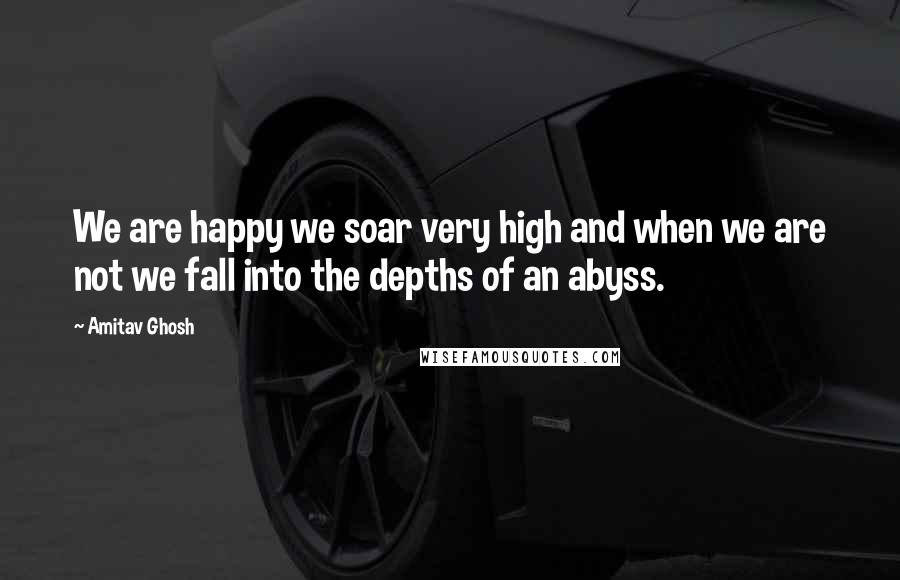 Amitav Ghosh Quotes: We are happy we soar very high and when we are not we fall into the depths of an abyss.