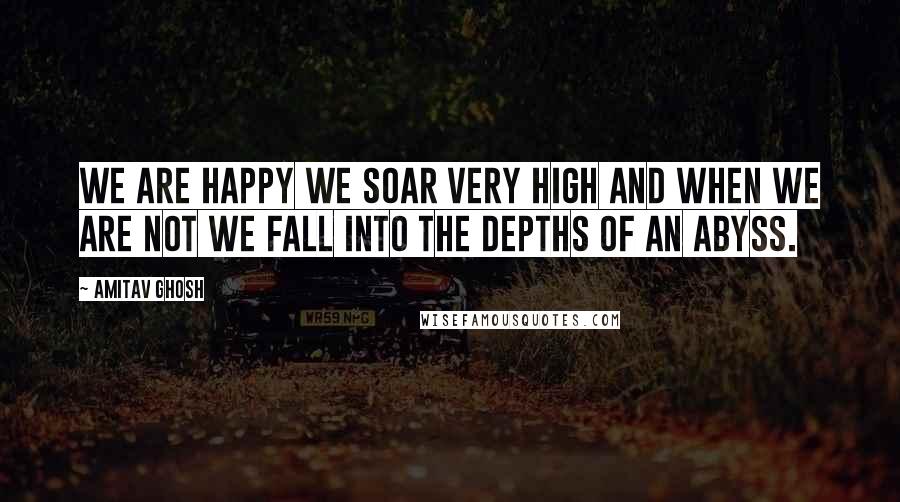 Amitav Ghosh Quotes: We are happy we soar very high and when we are not we fall into the depths of an abyss.