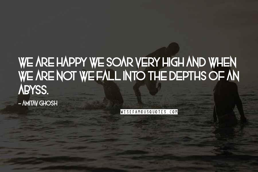 Amitav Ghosh Quotes: We are happy we soar very high and when we are not we fall into the depths of an abyss.