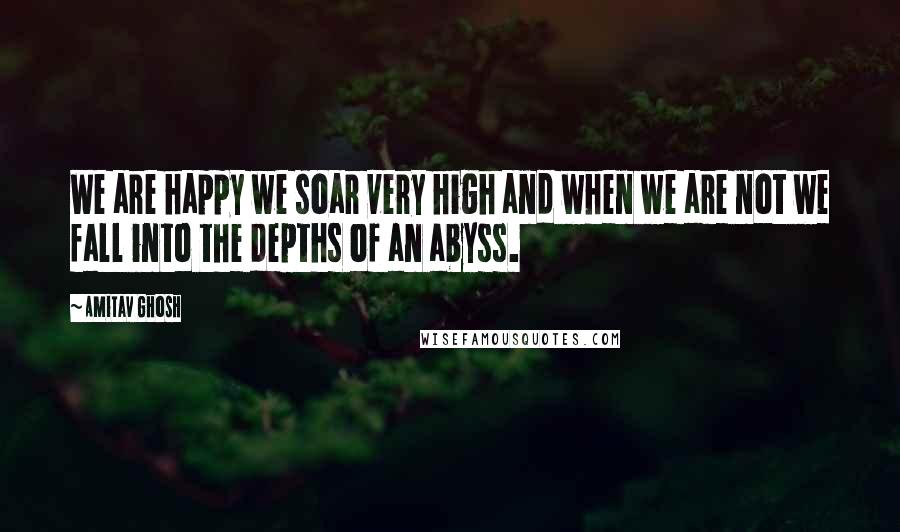 Amitav Ghosh Quotes: We are happy we soar very high and when we are not we fall into the depths of an abyss.
