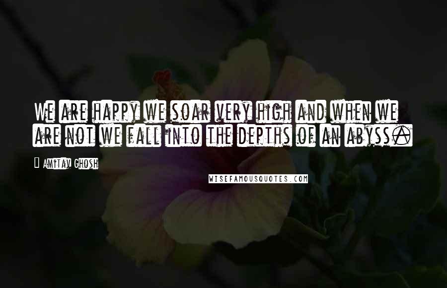Amitav Ghosh Quotes: We are happy we soar very high and when we are not we fall into the depths of an abyss.