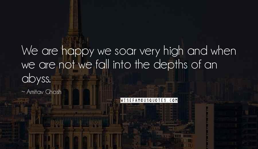 Amitav Ghosh Quotes: We are happy we soar very high and when we are not we fall into the depths of an abyss.