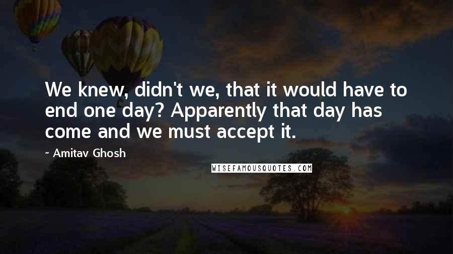 Amitav Ghosh Quotes: We knew, didn't we, that it would have to end one day? Apparently that day has come and we must accept it.