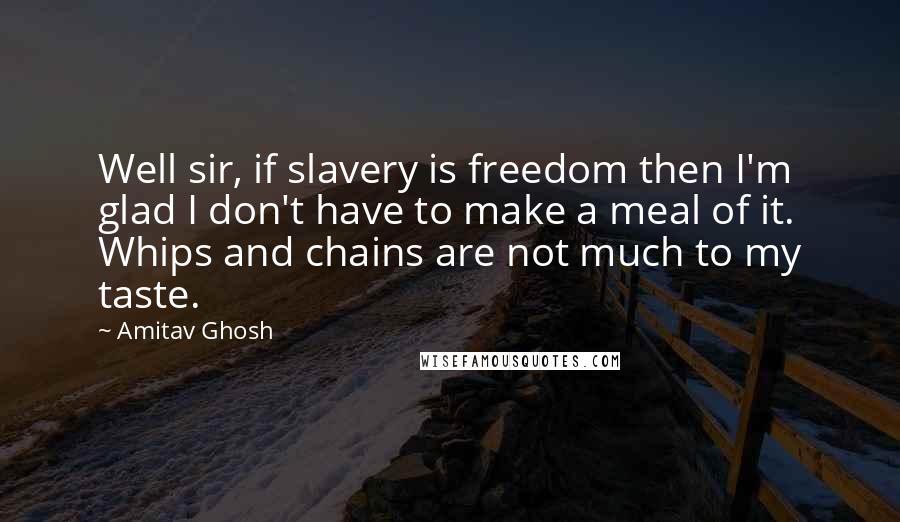 Amitav Ghosh Quotes: Well sir, if slavery is freedom then I'm glad I don't have to make a meal of it. Whips and chains are not much to my taste.