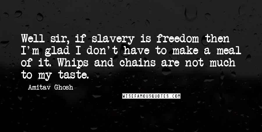 Amitav Ghosh Quotes: Well sir, if slavery is freedom then I'm glad I don't have to make a meal of it. Whips and chains are not much to my taste.