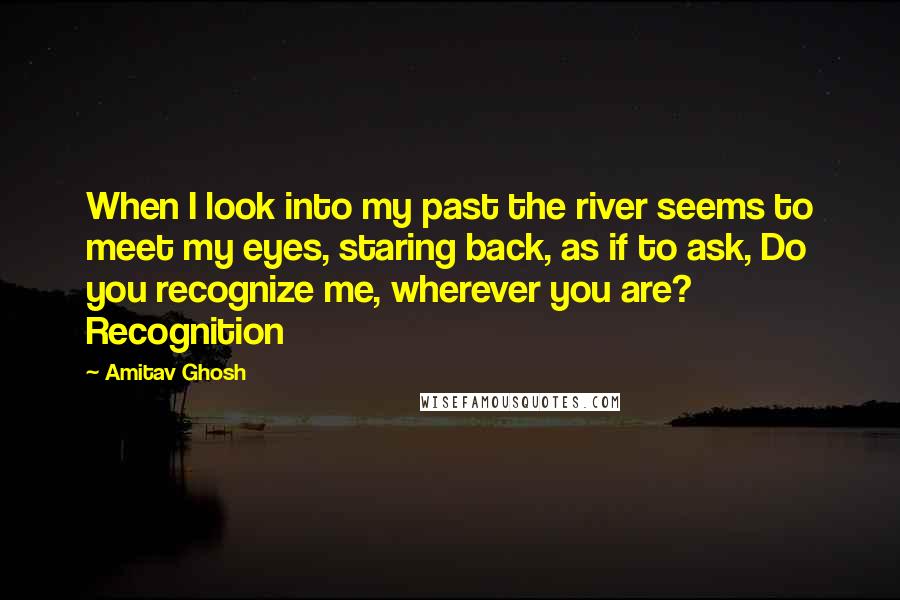 Amitav Ghosh Quotes: When I look into my past the river seems to meet my eyes, staring back, as if to ask, Do you recognize me, wherever you are? Recognition