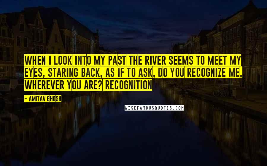 Amitav Ghosh Quotes: When I look into my past the river seems to meet my eyes, staring back, as if to ask, Do you recognize me, wherever you are? Recognition