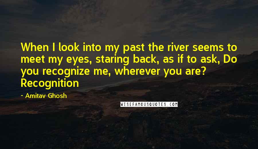 Amitav Ghosh Quotes: When I look into my past the river seems to meet my eyes, staring back, as if to ask, Do you recognize me, wherever you are? Recognition