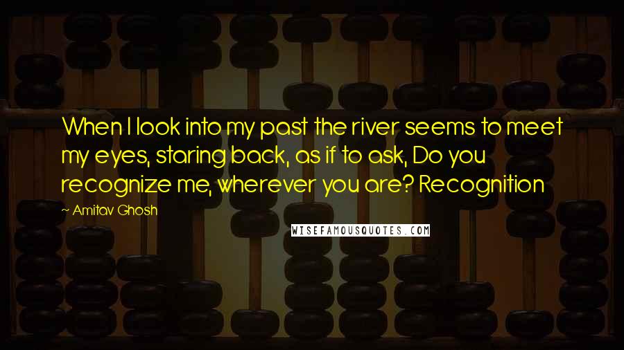 Amitav Ghosh Quotes: When I look into my past the river seems to meet my eyes, staring back, as if to ask, Do you recognize me, wherever you are? Recognition