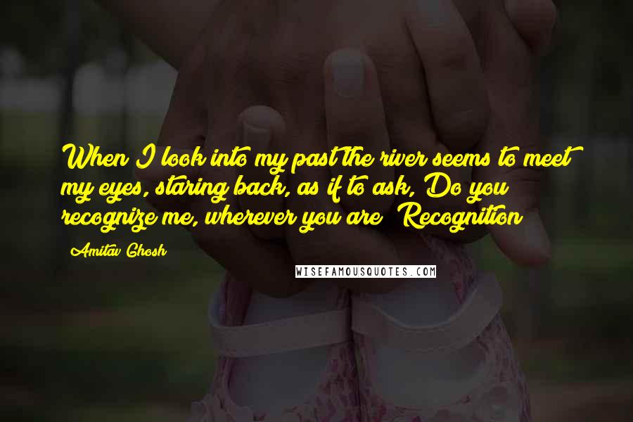 Amitav Ghosh Quotes: When I look into my past the river seems to meet my eyes, staring back, as if to ask, Do you recognize me, wherever you are? Recognition