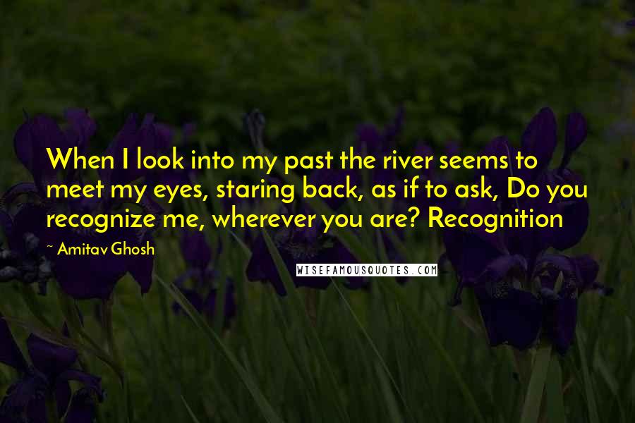 Amitav Ghosh Quotes: When I look into my past the river seems to meet my eyes, staring back, as if to ask, Do you recognize me, wherever you are? Recognition