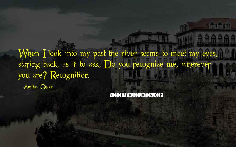 Amitav Ghosh Quotes: When I look into my past the river seems to meet my eyes, staring back, as if to ask, Do you recognize me, wherever you are? Recognition