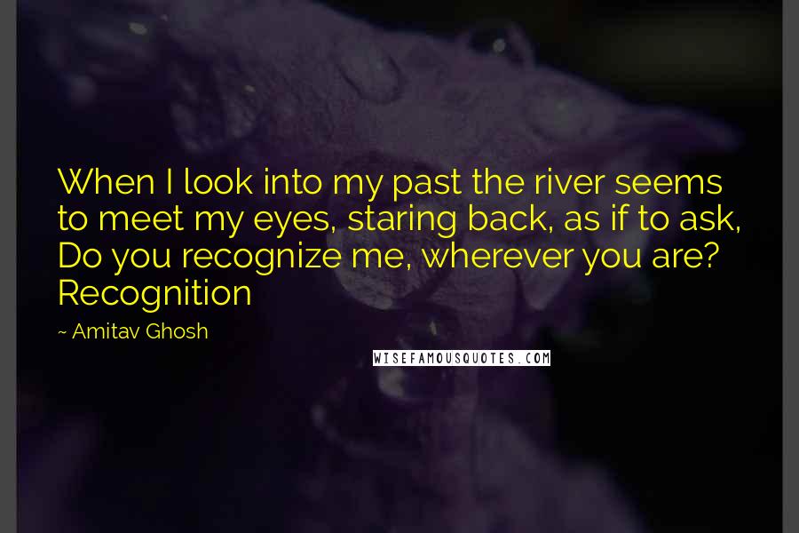 Amitav Ghosh Quotes: When I look into my past the river seems to meet my eyes, staring back, as if to ask, Do you recognize me, wherever you are? Recognition