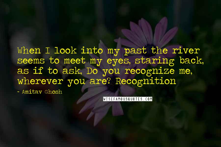 Amitav Ghosh Quotes: When I look into my past the river seems to meet my eyes, staring back, as if to ask, Do you recognize me, wherever you are? Recognition