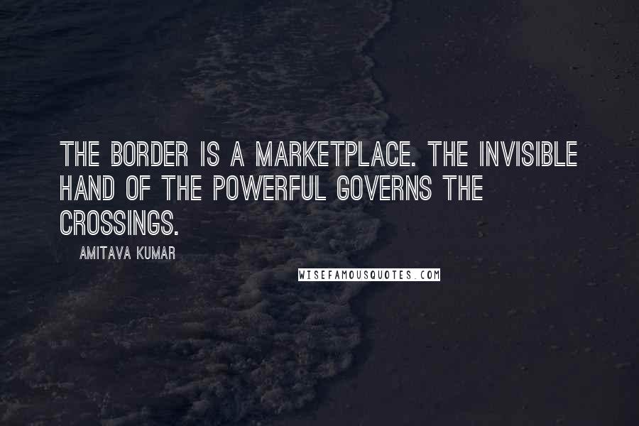 Amitava Kumar Quotes: The border is a marketplace. The invisible hand of the powerful governs the crossings.