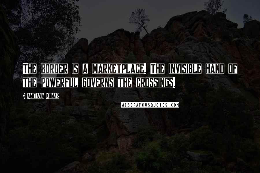 Amitava Kumar Quotes: The border is a marketplace. The invisible hand of the powerful governs the crossings.