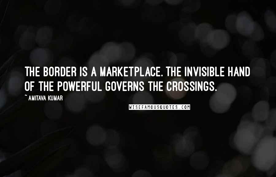 Amitava Kumar Quotes: The border is a marketplace. The invisible hand of the powerful governs the crossings.