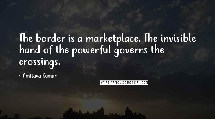 Amitava Kumar Quotes: The border is a marketplace. The invisible hand of the powerful governs the crossings.