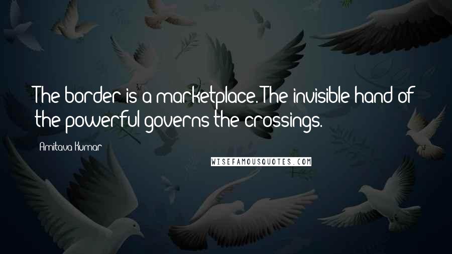 Amitava Kumar Quotes: The border is a marketplace. The invisible hand of the powerful governs the crossings.