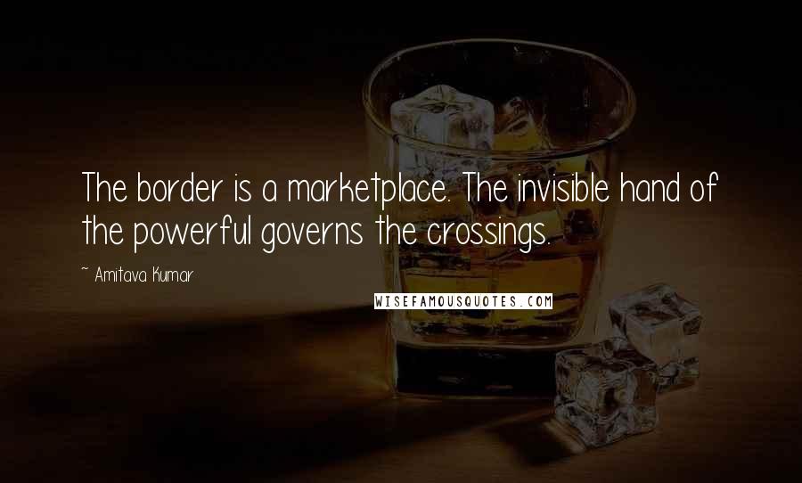 Amitava Kumar Quotes: The border is a marketplace. The invisible hand of the powerful governs the crossings.