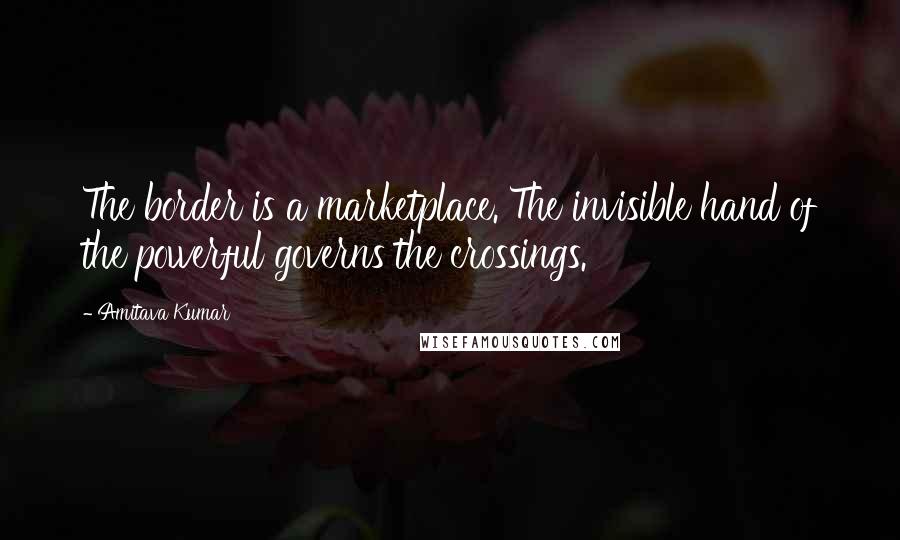 Amitava Kumar Quotes: The border is a marketplace. The invisible hand of the powerful governs the crossings.