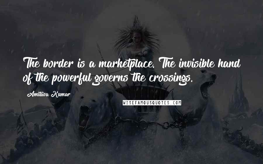 Amitava Kumar Quotes: The border is a marketplace. The invisible hand of the powerful governs the crossings.