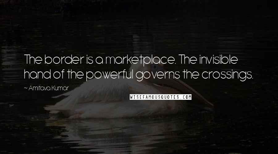 Amitava Kumar Quotes: The border is a marketplace. The invisible hand of the powerful governs the crossings.