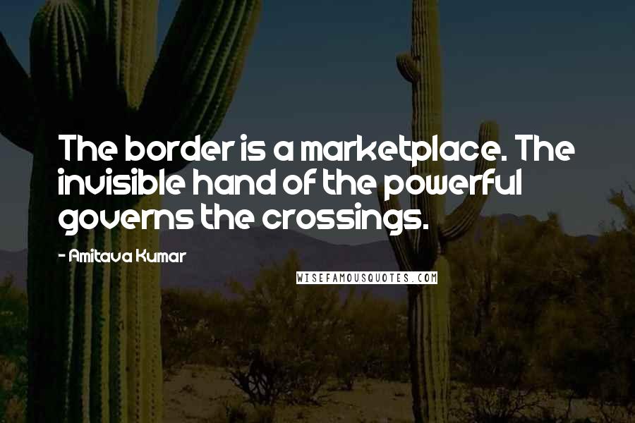 Amitava Kumar Quotes: The border is a marketplace. The invisible hand of the powerful governs the crossings.