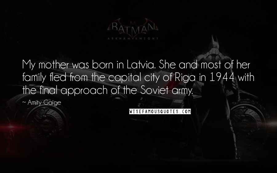 Amity Gaige Quotes: My mother was born in Latvia. She and most of her family fled from the capital city of Riga in 1944 with the final approach of the Soviet army.