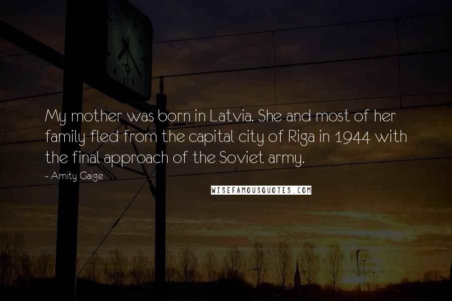 Amity Gaige Quotes: My mother was born in Latvia. She and most of her family fled from the capital city of Riga in 1944 with the final approach of the Soviet army.