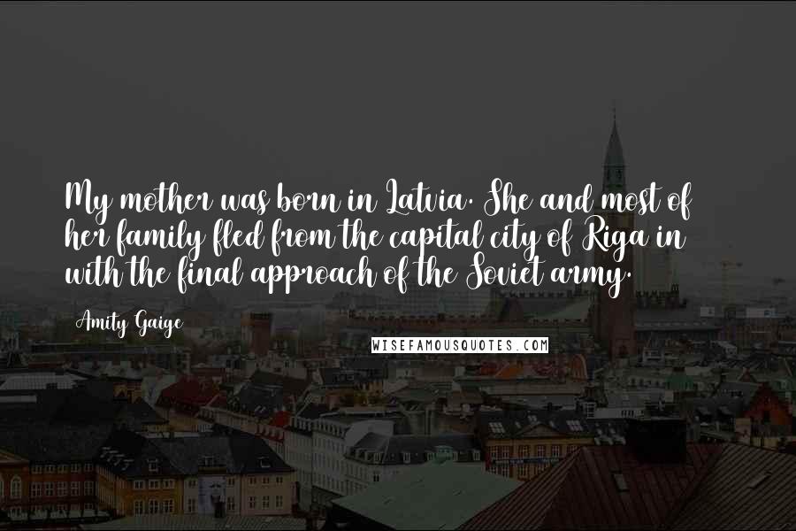 Amity Gaige Quotes: My mother was born in Latvia. She and most of her family fled from the capital city of Riga in 1944 with the final approach of the Soviet army.