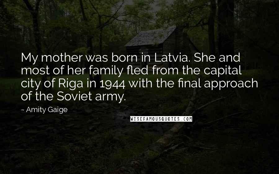 Amity Gaige Quotes: My mother was born in Latvia. She and most of her family fled from the capital city of Riga in 1944 with the final approach of the Soviet army.