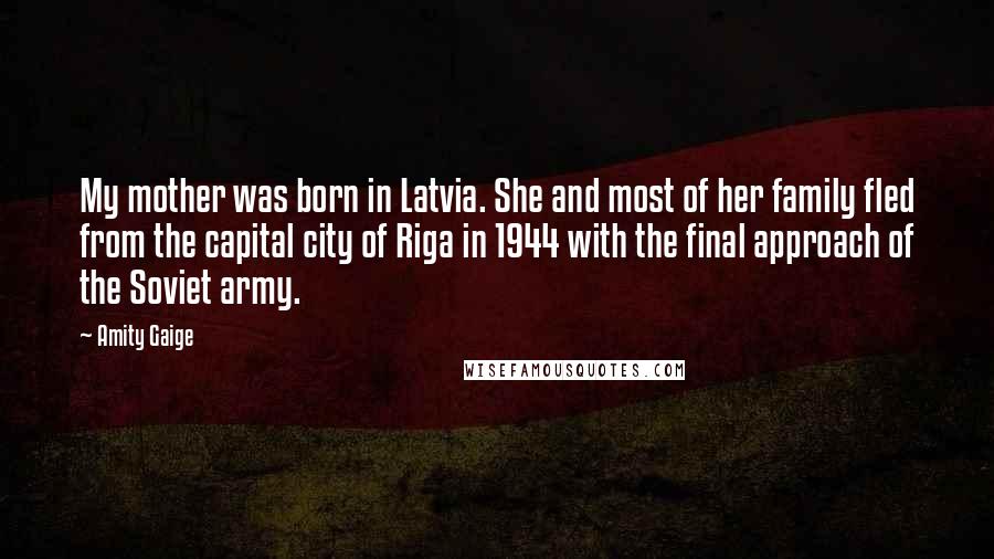 Amity Gaige Quotes: My mother was born in Latvia. She and most of her family fled from the capital city of Riga in 1944 with the final approach of the Soviet army.