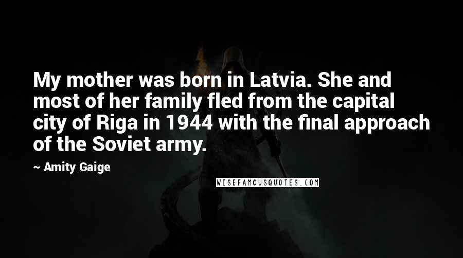 Amity Gaige Quotes: My mother was born in Latvia. She and most of her family fled from the capital city of Riga in 1944 with the final approach of the Soviet army.