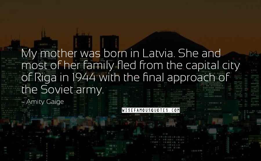 Amity Gaige Quotes: My mother was born in Latvia. She and most of her family fled from the capital city of Riga in 1944 with the final approach of the Soviet army.