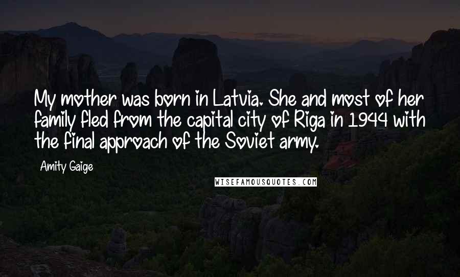 Amity Gaige Quotes: My mother was born in Latvia. She and most of her family fled from the capital city of Riga in 1944 with the final approach of the Soviet army.