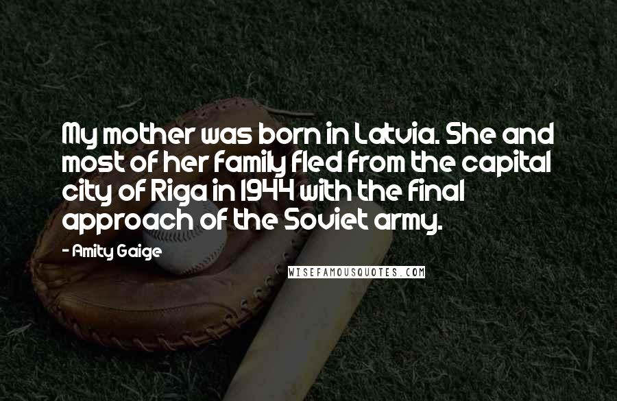 Amity Gaige Quotes: My mother was born in Latvia. She and most of her family fled from the capital city of Riga in 1944 with the final approach of the Soviet army.