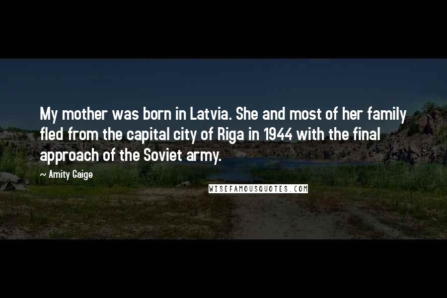Amity Gaige Quotes: My mother was born in Latvia. She and most of her family fled from the capital city of Riga in 1944 with the final approach of the Soviet army.