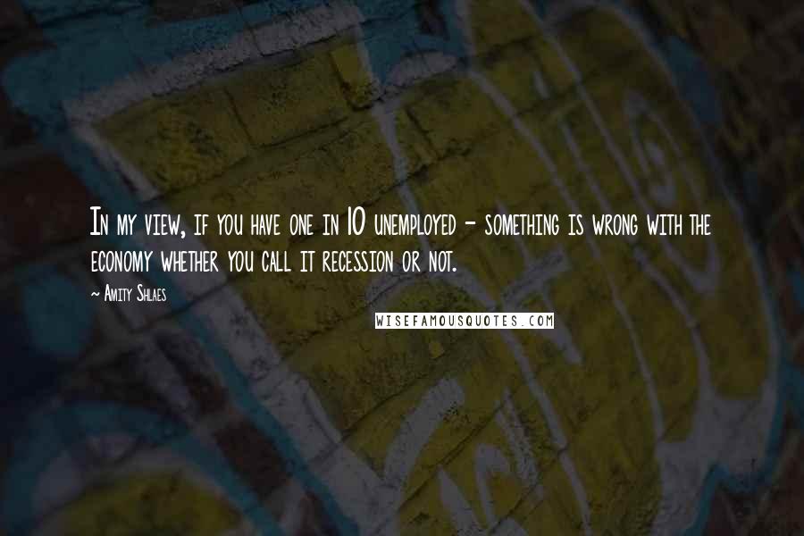 Amity Shlaes Quotes: In my view, if you have one in 10 unemployed - something is wrong with the economy whether you call it recession or not.