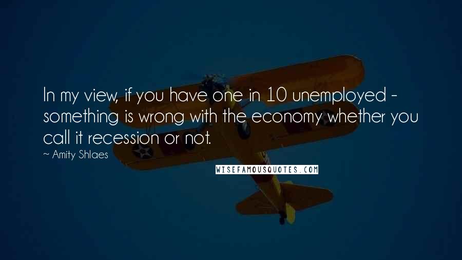 Amity Shlaes Quotes: In my view, if you have one in 10 unemployed - something is wrong with the economy whether you call it recession or not.