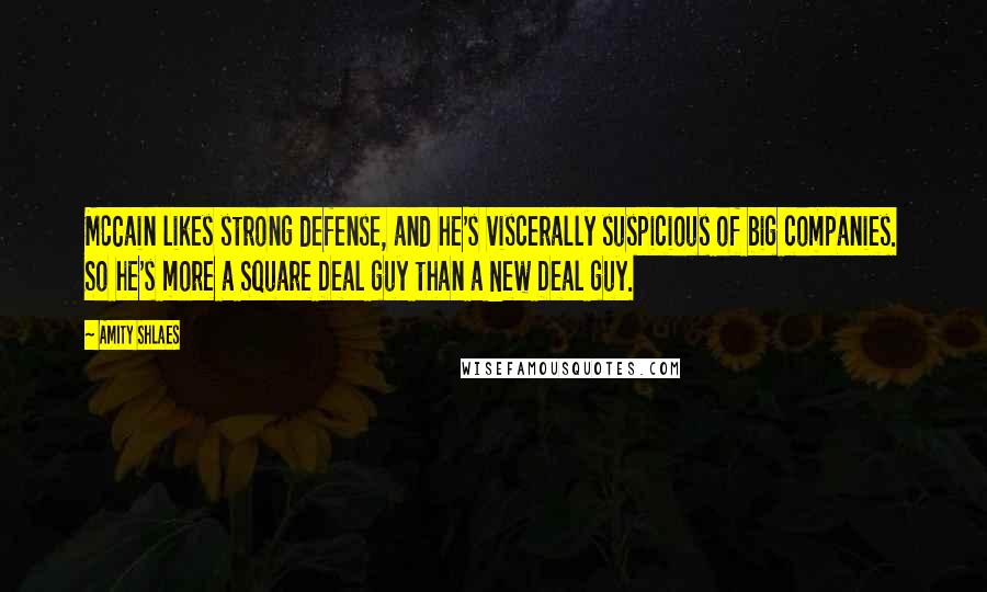 Amity Shlaes Quotes: McCain likes strong defense, and he's viscerally suspicious of big companies. So he's more a Square Deal guy than a New Deal guy.