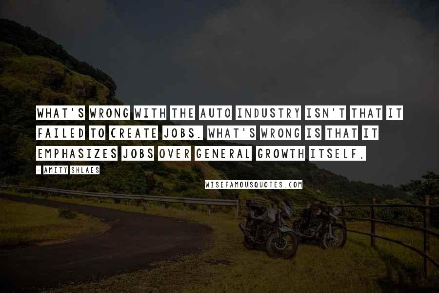 Amity Shlaes Quotes: What's wrong with the auto industry isn't that it failed to create jobs. What's wrong is that it emphasizes jobs over general growth itself.