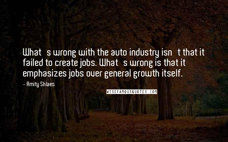 Amity Shlaes Quotes: What's wrong with the auto industry isn't that it failed to create jobs. What's wrong is that it emphasizes jobs over general growth itself.