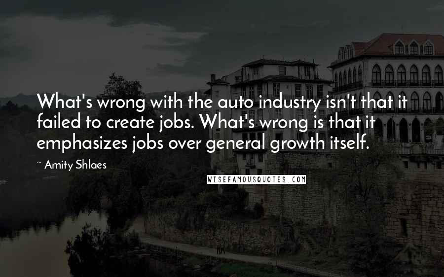 Amity Shlaes Quotes: What's wrong with the auto industry isn't that it failed to create jobs. What's wrong is that it emphasizes jobs over general growth itself.