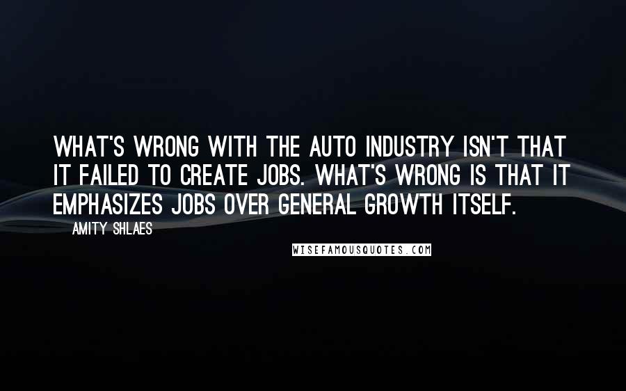 Amity Shlaes Quotes: What's wrong with the auto industry isn't that it failed to create jobs. What's wrong is that it emphasizes jobs over general growth itself.