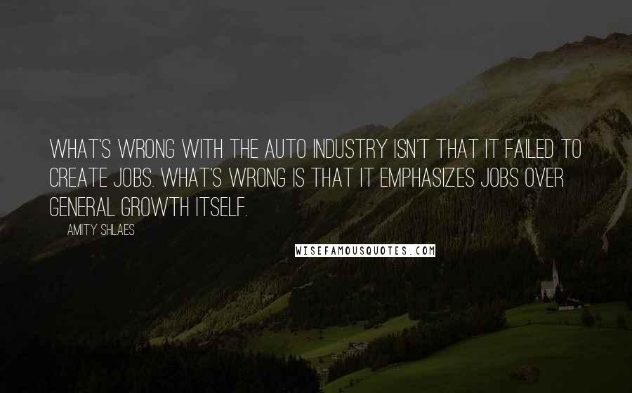 Amity Shlaes Quotes: What's wrong with the auto industry isn't that it failed to create jobs. What's wrong is that it emphasizes jobs over general growth itself.