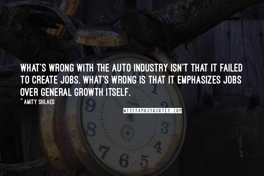 Amity Shlaes Quotes: What's wrong with the auto industry isn't that it failed to create jobs. What's wrong is that it emphasizes jobs over general growth itself.