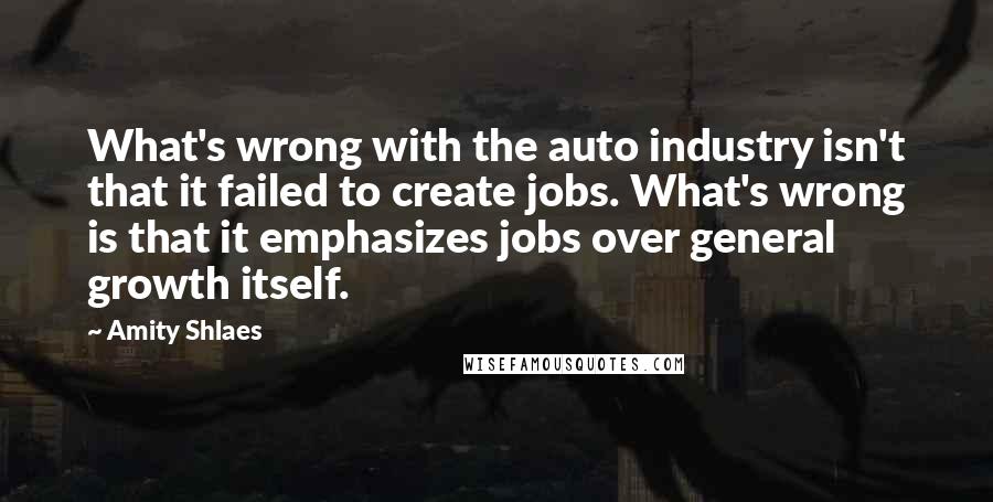 Amity Shlaes Quotes: What's wrong with the auto industry isn't that it failed to create jobs. What's wrong is that it emphasizes jobs over general growth itself.